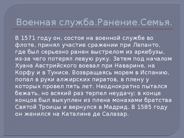 Военная служба.Ранение.Семья. В 1571 году он, состоя на военной службе во флоте, принял участие сражении при Лепанто, где был серьезно ранен выстрелом из аркебузы, из-за чего потерял левую руку. Затем под началом Хуана Австрийского воевал при Наварине, на Корфу и в Тунисе. Возвращаясь морем в Испанию, попал в руки алжирских пиратов, в плену у которых провел пять лет. Неоднократно пытался бежать, но всякий раз терпел неудачу; в конце концов был выкуплен из плена монахами братства Святой Троицы и вернулся в Мадрид. В 1585 году он женился на Каталине де Салазар. 