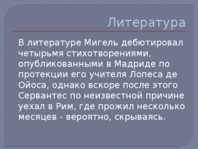 Литература В литературе Мигель дебютировал четырьмя стихотворениями, опубликованными в Мадриде по протекции его учителя Лопеса де Ойоса, однако вскоре после этого Сервантес по неизвестной причине уехал в Рим, где прожил несколько месяцев - вероятно, скрываясь. 