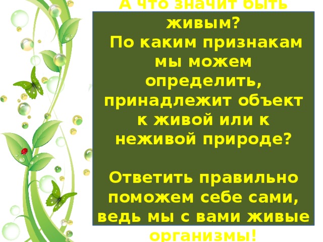 А что значит быть живым?  По каким признакам мы можем определить, принадлежит объект к живой или к неживой природе?  Ответить правильно поможем себе сами, ведь мы с вами живые организмы! 