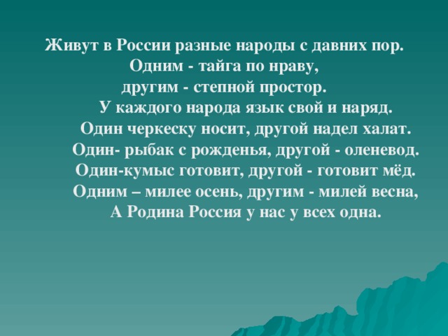 Живут в России разные народы с давних пор.  Одним - тайга по нраву, другим - степной простор.  У каждого народа язык свой и наряд.  Один черкеску носит, другой надел халат.  Один- рыбак с рожденья, другой - оленевод.  Один-кумыс готовит, другой - готовит мёд.  Одним – милее осень, другим - милей весна,  А Родина Россия у нас у всех одна. 