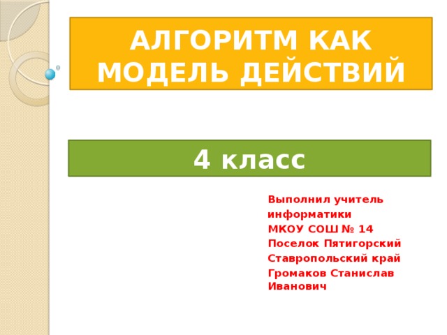 АЛГОРИТМ КАК МОДЕЛЬ ДЕЙСТВИЙ 4 класс Выполнил учитель информатики МКОУ СОШ № 14 Поселок Пятигорский Ставропольский край Громаков Станислав Иванович 