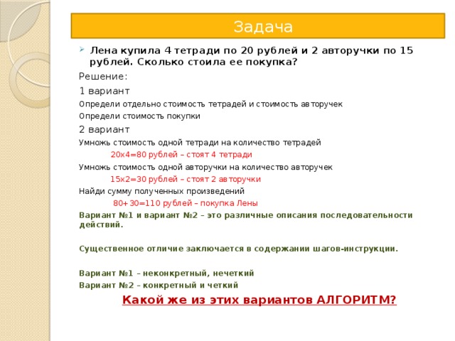  Задача Лена купила 4 тетради по 20 рублей и 2 авторучки по 15 рублей. Сколько стоила ее покупка? Решение: 1 вариант Определи отдельно стоимость тетрадей и стоимость авторучек Определи стоимость покупки 2 вариант Умножь стоимость одной тетради на количество тетрадей  20х4=80 рублей – стоят 4 тетради Умножь стоимость одной авторучки на количество авторучек  15х2=30 рублей – стоят 2 авторучки Найди сумму полученных произведений  80+30=110 рублей – покупка Лены Вариант №1 и вариант №2 – это различные описания последовательности действий.  Существенное отличие заключается в содержании шагов-инструкции.  Вариант №1 – неконкретный, нечеткий Вариант №2 – конкретный и четкий  Какой же из этих вариантов АЛГОРИТМ? 