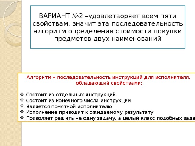 ВАРИАНТ №2 –удовлетворяет всем пяти свойствам, значит эта последовательность алгоритм определения стоимости покупки предметов двух наименований Алгоритм – последовательность инструкций для исполнителя, обладающий свойствами: Состоит из отдельных инструкций Состоит из конечного числа инструкций Является понятной исполнителю Исполнение приводит к ожидаемому результату Позволяет решить не одну задачу, а целый класс подобных задач 