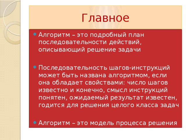 Главное Алгоритм – это подробный план последовательности действий, описывающий решение задачи Последовательность шагов-инструкций может быть названа алгоритмом, если она обладает свойствами: число шагов известно и конечно, смысл инструкций понятен, ожидаемый результат известен, годится для решения целого класса задач Алгоритм – это модель процесса решения задач