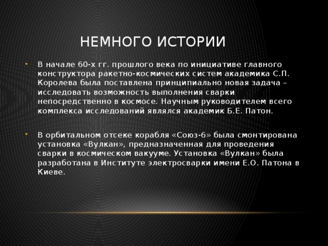  Немного истории В начале 60-х гг. прошлого века по инициативе главного конструктора ракетно-космических систем академика С.П. Королева была поставлена принципиально новая задача – исследовать возможность выполнения сварки непосредственно в космосе. Научным руководителем всего комплекса исследований являлся академик Б.Е. Патон. В орбитальном отсеке корабля «Союз-6» была смонтирована установка «Вулкан», предназначенная для проведения сварки в космическом вакууме. Установка «Вулкан» была разработана в Институте электросварки имени Е.О. Патона в Киеве. 
