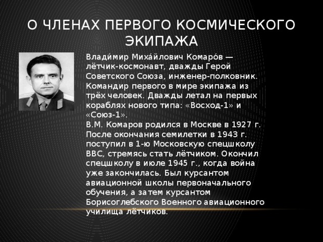 О членах первого космического экипажа Влади́мир Миха́йлович Комаро́в — лётчик-космонавт, дважды Герой Советского Союза, инженер-полковник. Командир первого в мире экипажа из трёх человек. Дважды летал на первых кораблях нового типа: «Восход-1» и «Союз-1». В.М. Комаров родился в Москве в 1927 г. После окончания семилетки в 1943 г. поступил в 1-ю Московскую спецшколу ВВС, стремясь стать лётчиком. Окончил спецшколу в июле 1945 г., когда война уже закончилась. Был курсантом авиационной школы первоначального обучения, а затем курсантом Борисоглебского Военного авиационного училища лётчиков. 