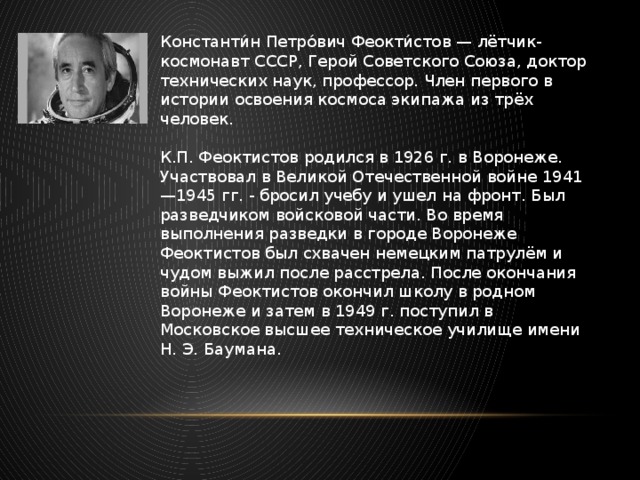 Константи́н Петро́вич Феокти́стов — лётчик-космонавт СССР, Герой Советского Союза, доктор технических наук, профессор. Член первого в истории освоения космоса экипажа из трёх человек. К.П. Феоктистов родился в 1926 г. в Воронеже. Участвовал в Великой Отечественной войне 1941—1945 гг. - бросил учебу и ушел на фронт. Был разведчиком войсковой части. Во время выполнения разведки в городе Воронеже Феоктистов был схвачен немецким патрулём и чудом выжил после расстрела. После окончания войны Феоктистов окончил школу в родном Воронеже и затем в 1949 г. поступил в Московское высшее техническое училище имени Н. Э. Баумана. 