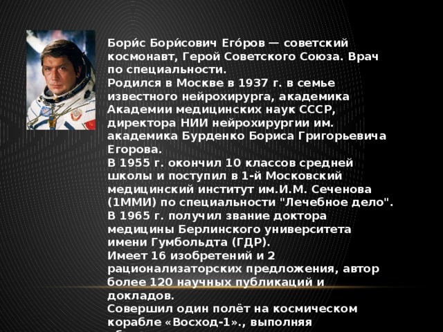 Бори́с Бори́сович Его́ров — советский космонавт, Герой Советского Союза. Врач по специальности. Родился в Москве в 1937 г. в семье известного нейрохирурга, академика Академии медицинских наук СССР, директора НИИ нейрохирургии им. академика Бурденко Бориса Григорьевича Егорова. В 1955 г. окончил 10 классов средней школы и поступил в 1-й Московский медицинский институт им.И.М. Сеченова (1ММИ) по специальности 