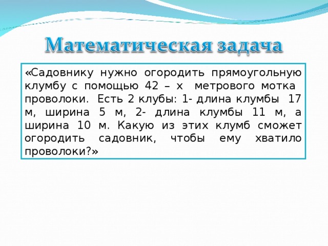 «Садовнику нужно огородить прямоугольную клумбу с помощью 42 – х метрового мотка проволоки. Есть 2 клубы: 1- длина клумбы 17 м, ширина 5 м, 2- длина клумбы 11 м, а ширина 10 м. Какую из этих клумб сможет огородить садовник, чтобы ему хватило проволоки?»