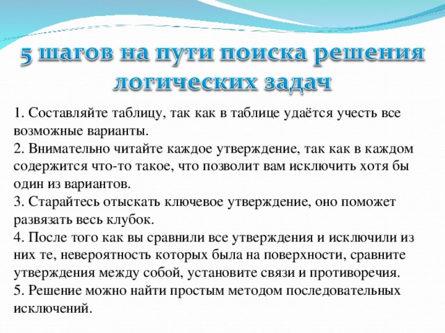 1. Составляйте таблицу, так как в таблице удаётся учесть все возможные варианты.  2. Внимательно читайте каждое утверждение, так как в каждом содержится что-то такое, что позволит вам исключить хотя бы один из вариантов.  3. Старайтесь отыскать ключевое утверждение, оно поможет развязать весь клубок.  4. После того как вы сравнили все утверждения и исключили из них те, невероятность которых была на поверхности, сравните утверждения между собой, установите связи и противоречия.  5. Решение можно найти простым методом последовательных исключений.