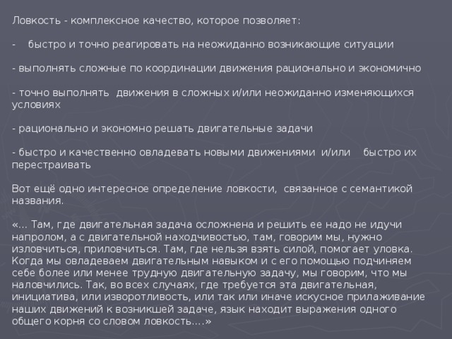 Ловкость - комплексное качество, которое позволяет: - быстро и точно реагировать на неожиданно возникающие ситуации - выполнять сложные по координации движения рационально и экономично - точно выполнять движения в сложных и/или неожиданно изменяющихся условиях - рационально и экономно решать двигательные задачи - быстро и качественно овладевать новыми движениями и/или быстро их перестраивать Вот ещё одно интересное определение ловкости, связанное с семантикой названия. «… Там, где двигательная задача осложнена и решить ее надо не идучи напролом, а с двигательной находчивостью, там, говорим мы, нужно изловчиться, приловчиться. Там, где нельзя взять силой, помогает уловка. Когда мы овладеваем двигательным навыком и с его помощью подчиняем себе более или менее трудную двигательную задачу, мы говорим, что мы наловчились. Так, во всех случаях, где требуется эта двигательная, инициатива, или изворотливость, или так или иначе искусное прилаживание наших движений к возникшей задаче, язык находит выражения одного общего корня со словом ловкость….» 
