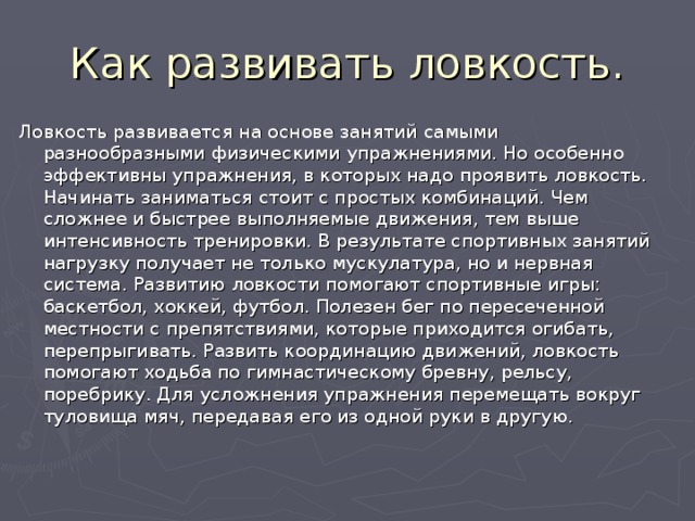 Как развивать ловкость. Ловкость развивается на основе занятий самыми разнообразными физическими упражнениями. Но особенно эффективны упражнения, в которых надо проявить ловкость. Начинать заниматься стоит с простых комбинаций. Чем сложнее и быстрее выполняемые движения, тем выше интенсивность тренировки. В результате спортивных занятий нагрузку получает не только мускулатура, но и нервная система. Развитию ловкости помогают спортивные игры: баскетбол, хоккей, футбол. Полезен бег по пересеченной местности с препятствиями, которые приходится огибать, перепрыгивать. Развить координацию движений, ловкость помогают ходьба по гимнастическому бревну, рельсу, поребрику. Для усложнения упражнения перемещать вокруг туловища мяч, передавая его из одной руки в другую. 