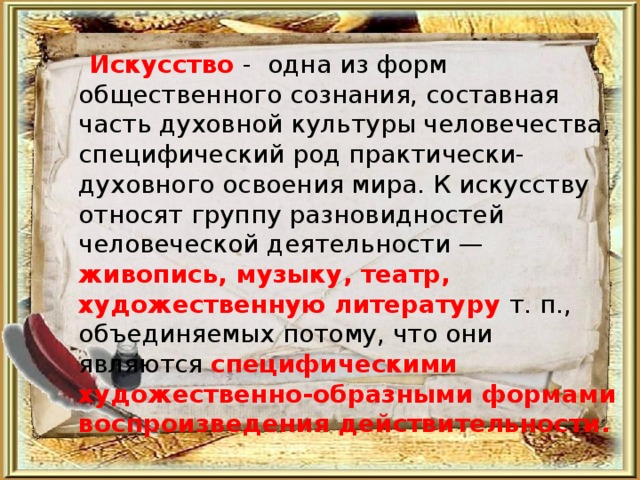  Искусство -  одна из форм общественного сознания, составная часть духовной культуры человечества, специфический род практически-духовного освоения мира. К искусству относят группу разновидностей человеческой деятельности — живопись, музыку, театр, художественную литературу  т. п., объединяемых потому, что они являются специфическими художественно-образными формами воспроизведения действительности.  