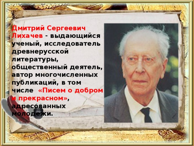 Дмитрий Сергеевич Лихачев - выдающийся ученый, исследователь древнерусской литературы, общественный деятель, автор многочисленных публикаций, в том числе «Писем о добром и прекрасном» , адресованных молодежи.  