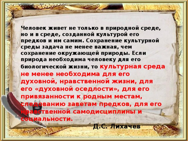 Человек живет не только в природной среде, но и в среде, созданной культурой его предков и им самим. Сохранение культурной среды задача не менее важная, чем сохранение окружающей природы. Если природа необходима человеку для его биологической жизни, то культурная среда не менее необходима для его духовной, нравственной жизни, для его «духовной оседлости», для его привязанности к родным местам, следованию заветам предков, для его нравственной самодисциплины и социальности.  Д.С. Лихачев 