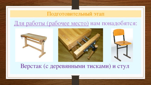 Подготовительный этап Для работы (рабочее место) нам понадобятся:  Верстак (с деревянными тисками) и стул 