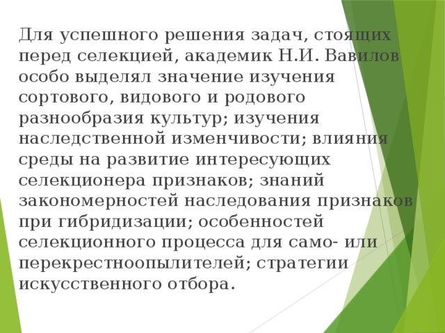Для успешного решения задач, стоящих перед селекцией, академик Н.И. Вавилов особо выделял значение изучения сортового, видового и родового разнообразия культур; изучения наследственной изменчивости; влияния среды на развитие интересующих селекционера признаков; знаний закономерностей наследования признаков при гибридизации; особенностей селекционного процесса для само- или перекрестноопылителей; стратегии искусственного отбора. 