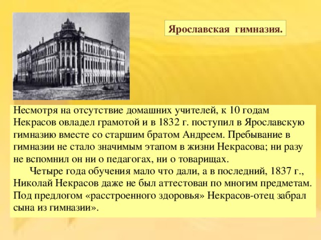 Ярославская гимназия. Несмотря на отсутствие домашних учителей, к 10 годам Некрасов овладел грамотой и в 1832 г. поступил в Ярославскую гимназию вместе со старшим братом Андреем. Пребывание в гимназии не стало значимым этапом в жизни Некрасова; ни разу не вспомнил он ни о педагогах, ни о товарищах.  Четыре года обучения мало что дали, а в последний, 1837 г., Николай Некрасов даже не был аттестован по многим предметам. Под предлогом « расстроенного здоровья » Некрасов-отец забрал сына из гимназии ». 