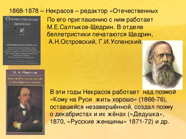 1868-1878 – Некрасов – редактор «Отечественных записок».   По его приглашению с ним работает М.Е.Салтыков-Щедрин. В отделе беллетристики печатаются Щедрин,  А.Н.Островский, Г.И.Успенский.    В эти годы Некрасов работает над поэмой «Кому на Руси жить хорошо» (1866-76), оставшейся незавершённой, создал поэму о декабристах и их жёнах («Дедушка», 1870, «Русские женщины» 1871-72) и др.   