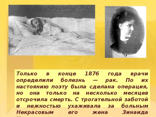 Только в конце 1876 года врачи определили болезнь — рак. По их настоянию поэту была сделана операция, но она только на несколько месяцев отсрочила смерть. С трогательной заботой и нежностью ухаживала за больным Некрасовым его жена Зинаида Николаевна. 