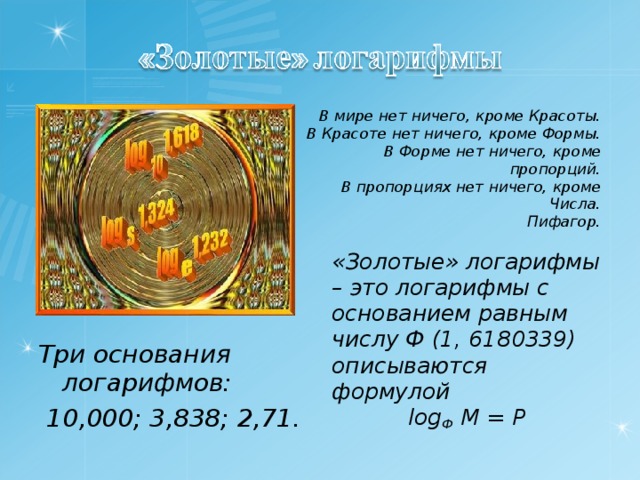 В мире нет ничего, кроме Красоты. В Красоте нет ничего, кроме Формы. В Форме нет ничего, кроме пропорций. В пропорциях нет ничего, кроме Числа. Пифагор.  «Золотые» логарифмы – это логарифмы с основанием равным числу Ф (1, 6180339) описываются формулой log Ф  M = P  Три основания логарифмов: 10,000; 3,838; 2,71. 