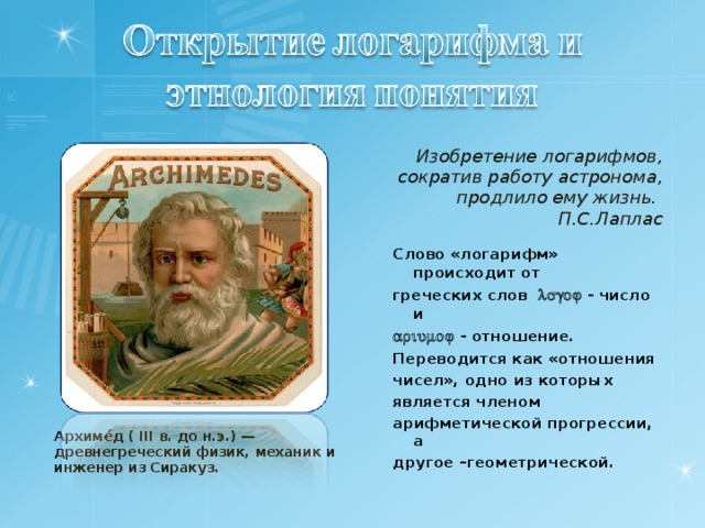 Изобретение логарифмов, сократив работу астронома, продлило ему жизнь. П.С.Лаплас  Слово «логарифм» происходит от греческих слов  - число и   - отношение.  Переводится как «отношения чисел», одно из которых является членом арифметической прогрессии, а другое –геометрической.  Архиме́д ( III в. до н.э.) — древнегреческий физик, механик и инженер из Сиракуз. 