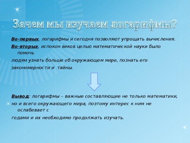 Во-первых , логарифмы и сегодня позволяют упрощать вычисления. Во-вторых , испокон веков целью математической науки было помочь людям узнать больше об окружающем мире, познать его закономерности и тайны.  Вывод : логарифмы – важные составляющие не только математики, но и всего окружающего мира, поэтому интерес к ним не ослабевает с годами и их необходимо продолжать изучать.  