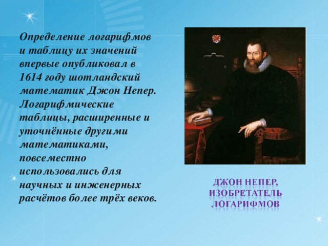 Определение логарифмов и таблицу их значений впервые опубликовал в 1614 году шотландский математик Джон Непер. Логарифмические таблицы, расширенные и уточнённые другими математиками, повсеместно использовались для научных и инженерных расчётов более трёх веков. 