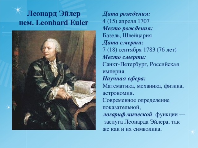 Леонард Эйлер  нем. Leonhard Euler Дата рождения:  4 (15) апреля 1707 Место рождения:  Базель, Швейцария Дата смерти:  7 (18) сентября 1783 (76 лет) Место смерти:  Санкт-Петербург, Российская империя Научная сфера:  Математика, механика, физика, астрономия. Современное определение показательной, логарифмической функции — заслуга Леонарда Эйлера, так же как и их символика. 