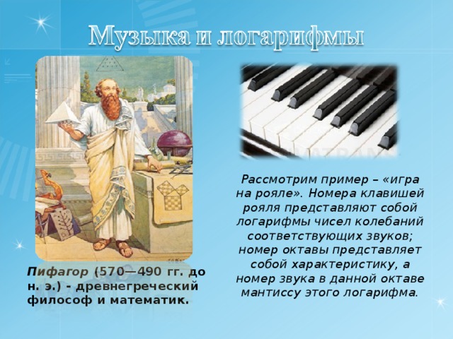 Рассмотрим пример – «игра на рояле». Номера клавишей рояля представляют собой логарифмы чисел колебаний соответствующих звуков; номер октавы представляет собой характеристику, а номер звука в данной октаве мантиссу этого логарифма.  Пифагор (570—490 гг. до н. э.) - древнегреческий философ и математик.  