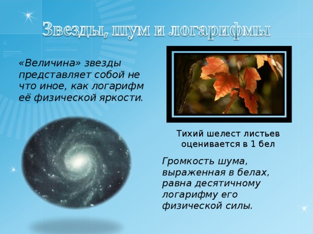 «Величина» звезды представляет собой не что иное, как логарифм её физической яркости.  Тихий шелест листьев оценивается в 1 бел Громкость шума, выраженная в белах, равна десятичному логарифму его физической силы.  