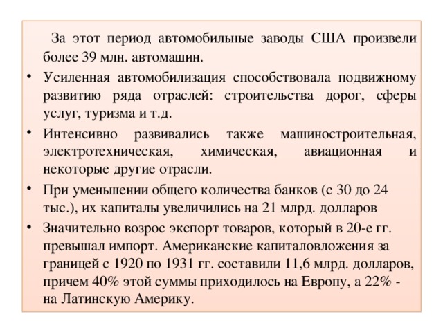 За этот период автомобильные заводы США произвели более 39 млн. автомашин. Усиленная автомобилизация способствовала подвижному развитию ряда отраслей: строительства дорог, сферы услуг, туризма и т.д. Интенсивно развивались также машиностроительная, электротехническая, химическая, авиационная и некоторые другие отрасли. При уменьшении общего количества банков (с 30 до 24 тыс.), их капиталы увеличились на 21 млрд. долларов Значительно возрос экспорт товаров, который в 20-е гг. превышал импорт. Американские капиталовложения за границей с 1920 по 1931 гг. составили 11,6 млрд. долларов, причем 40% этой суммы приходилось на Европу, а 22% - на Латинскую Америку.