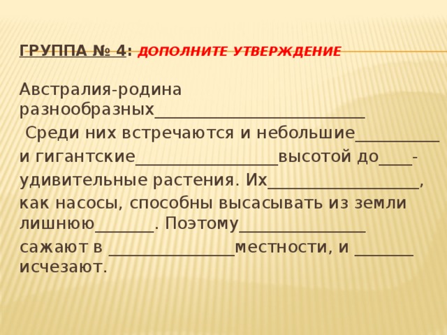  Группа № 4 : Дополните утверждение Австралия-родина разнообразных_________________________  Среди них встречаются и небольшие__________ и гигантские_________________высотой до____- удивительные растения. Их__________________, как насосы, способны высасывать из земли лишнюю_______. Поэтому_______________ сажают в _______________местности, и _______ исчезают. 