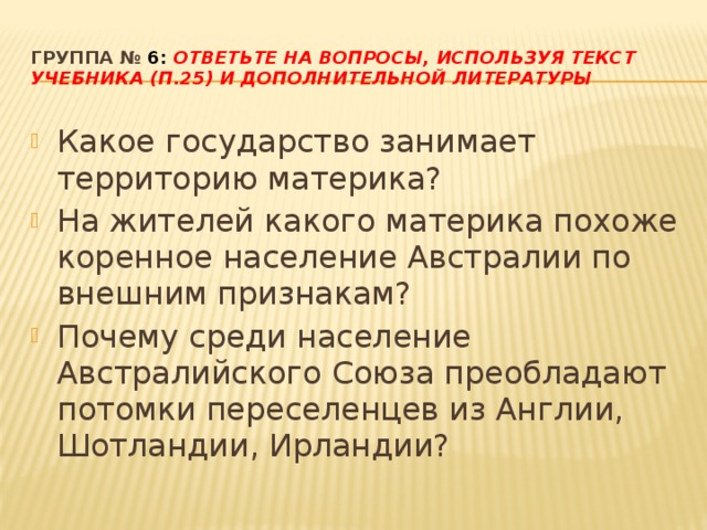 Группа № 6: Ответьте на вопросы, используя текст учебника (п.25) и дополнительной литературы Какое государство занимает территорию материка? На жителей какого материка похоже коренное население Австралии по внешним признакам? Почему среди население Австралийского Союза преобладают потомки переселенцев из Англии, Шотландии, Ирландии? 