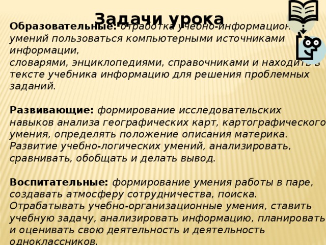 Задачи урока Образовательные: отработка учебно-информационных умений пользоваться компьютерными источниками информации, словарями, энциклопедиями, справочниками и находить в тексте учебника информацию для решения проблемных заданий. Развивающие: формирование исследовательских навыков анализа географических карт, картографического умения, определять положение описания материка. Развитие учебно-логических умений, анализировать, сравнивать, обобщать и делать вывод. Воспитательные: формирование умения работы в паре, создавать атмосферу сотрудничества, поиска. Отрабатывать учебно-организационные умения, ставить учебную задачу, анализировать информацию, планировать и оценивать свою деятельность и деятельность одноклассников. 