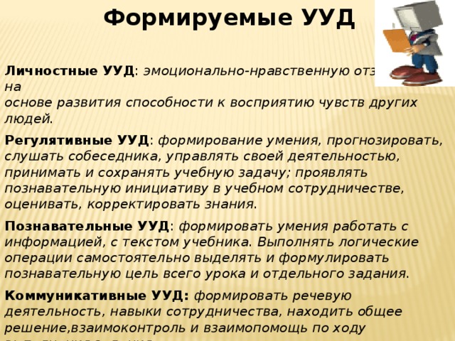 Формируемые УУД Личностные УУД : эмоционально-нравственную отзывчивость на основе развития способности к восприятию чувств других людей.  Регулятивные УУД : формирование умения, прогнозировать, слушать собеседника, управлять своей деятельностью, принимать и сохранять учебную задачу; проявлять познавательную инициативу в учебном сотрудничестве, оценивать, корректировать знания.  Познавательные УУД : формировать умения работать с информацией, с текстом учебника. Выполнять логические операции самостоятельно выделять и формулировать познавательную цель всего урока и отдельного задания.  Коммуникативные УУД: формировать речевую деятельность, навыки сотрудничества, находить общее решение,взаимоконтроль и взаимопомощь по ходу выполнения задания. 