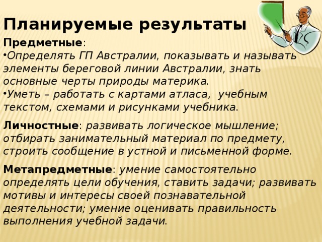 Планируемые результаты Предметные : Определять ГП Австралии, показывать и называть элементы береговой линии Австралии, знать основные черты природы материка. Уметь – работать с картами атласа, учебным текстом, схемами и рисунками учебника.  Личностные : развивать логическое мышление; отбирать занимательный материал по предмету, строить сообщение в устной и письменной форме.  Метапредметные : умение самостоятельно определять цели обучения, ставить задачи; развивать мотивы и интересы своей познавательной деятельности; умение оценивать правильность выполнения учебной задачи. 