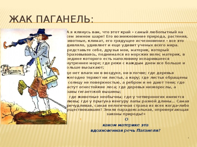 Жак Паганель: «А я клянусь вам, что этот край – самый любопытный на всем земном шаре! Его возникновение природа, растения, животные, климат, его грядущее исчезновение – все это удивляло, удивляет и еще удивит ученых всего мира. Представьте себе, друзья мои, материк, который образовываясь, поднимался из морских волн; материк, в средине которого есть наполовину испарившееся внутреннее море; где реки с каждым днем все больше и больше высыхают; где нет влаги ни в воздухе, ни в почве; где деревья ежегодно теряют ни листья, а кору; где листья обращены к солнцу не поверхностью, а ребром и не дают тени; где растут огнестойкие леса; где деревья низкорослы, а травы гигантской вышины; где животные необычны; где у четвероногих имеются клювы; где у прыгуна кенгуру лапы разной длины… Самая причудливая, самая нелогичная страна из всех когда-либо существовавших! Земля парадоксальная, опровергающая законы природы!»  О  каком материке эта вдохновенная речь Паганеля?  ; 