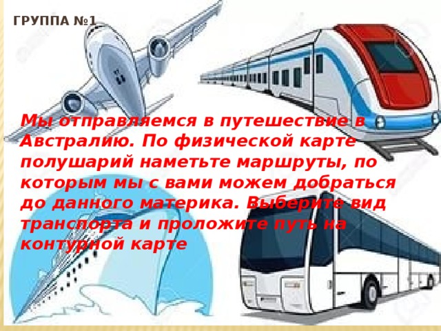 группа №1  Мы отправляемся в путешествие в Австралию. По физической карте полушарий наметьте маршруты, по которым мы с вами можем добраться до данного материка. Выберите вид транспорта и проложите путь на контурной карте 