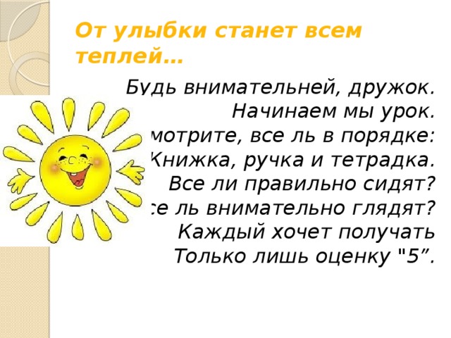 От улыбки станет всем теплей… Будь внимательней, дружок.  Начинаем мы урок.  Посмотрите, все ль в порядке:  Книжка, ручка и тетрадка.  Все ли правильно сидят?  Все ль внимательно глядят?  Каждый хочет получать  Только лишь оценку 