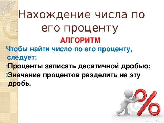 Нахождение числа по его проценту  АЛГОРИТМ Чтобы найти число по его проценту, следует: Проценты записать десятичной дробью; Значение процентов разделить на эту дробь.