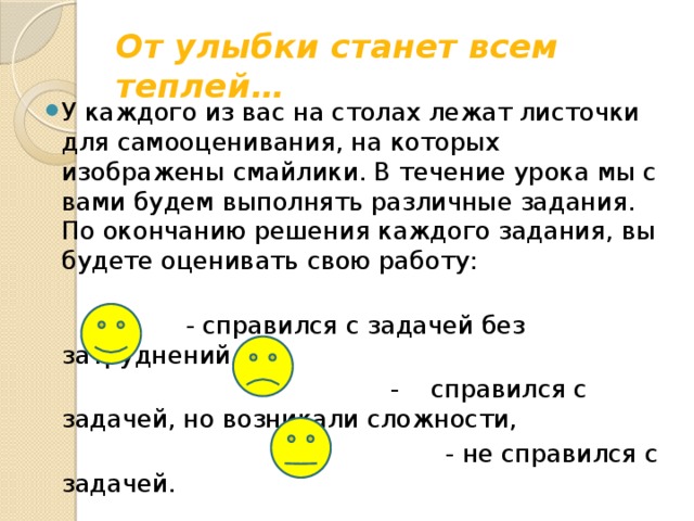 От улыбки станет всем теплей… У каждого из вас на столах лежат листочки для самооценивания, на которых изображены смайлики. В течение урока мы с вами будем выполнять различные задания. По окончанию решения каждого задания, вы будете оценивать свою работу:                                                    - справился с задачей без затруднений,  - справился с задачей, но возникали сложности,  - не справился с задачей.