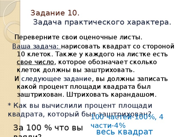 Задание 10.   Задача практического характера.  Переверните свои оценочные листы. Ваша задача: нарисовать квадрат со стороной 10 клеток. Также у каждого на листке есть свое число , которое обозначает сколько клеток должны вы заштриховать.  И следующее задание , вы должны записать какой процент площади квадрата был заштрихован. Штриховать карандашом.  * Как вы вычислили процент площади квадрата, который был заштрихован?   100 частей-100%, 4 части-4% За 100 % что вы взяли? весь квадрат