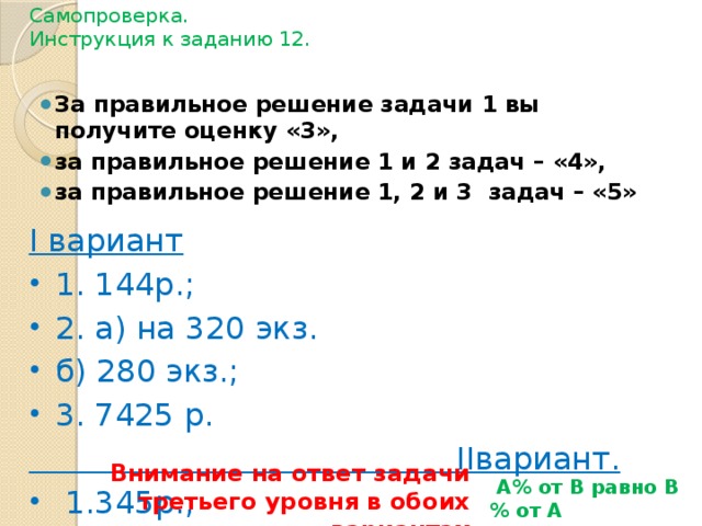 Самопроверка.  Инструкция к заданию 12. За правильное решение задачи 1 вы получите оценку «3», за правильное решение 1 и 2 задач – «4», за правильное решение 1, 2 и 3 задач – «5» I вариант 1. 144р.; 2. а) на 320 экз. б) 280 экз.; 3. 7425 р.  IIвариант.  1.345р.; 2. а) на 420 экз. б) 1820экз.; 3. 7425 р. Внимание на ответ задачи третьего уровня в обоих вариантах  А% от В равно В% от А