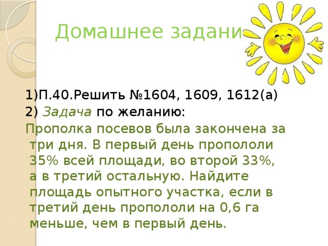 Домашнее задание 1)П.40.Решить №1604, 1609, 1612(а) 2) Задача по желанию: Прополка посевов была закончена за три дня. В первый день пропололи 35% всей площади, во второй 33%, а в третий остальную. Найдите площадь опытного участка, если в третий день пропололи на 0,6 га меньше, чем в первый день.