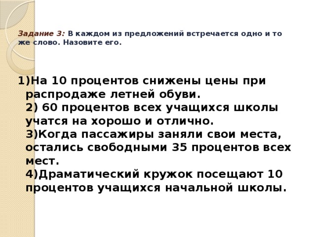 Задание 3: В каждом из предложений встречается одно и то же слово. Назовите его.   1)На 10 процентов снижены цены при распродаже летней обуви.   2) 60 процентов всех учащихся школы учатся на хорошо и отлично.   3)Когда пассажиры заняли свои места, остались свободными 35 процентов всех мест.  4)Драматический кружок посещают 10 процентов учащихся начальной школы.