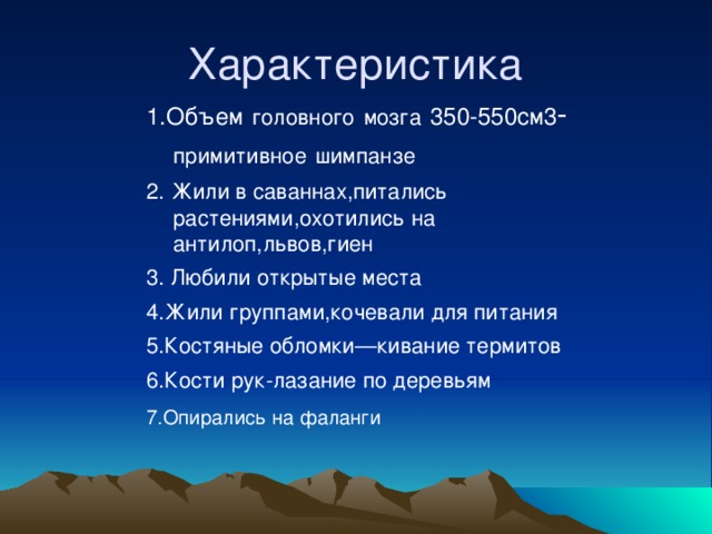 Характеристика 1.Объем  головного  мозга  350-550см3 - примитивное  шимпанзе 2. Жили в саваннах,питались растениями,охотились на антилоп,львов,гиен 3. Любили открытые места 4.Жили группами,кочевали для питания 5.Костяные обломки—кивание термитов 6.Кости рук-лазание по деревьям 7.Опирались на фаланги 