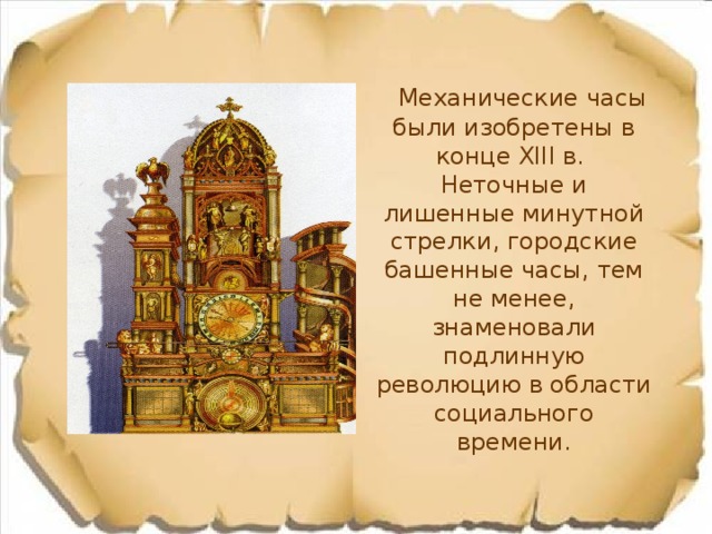 Механические часы были изобретены в конце XIII в.  Неточные и лишенные минутной стрелки, городские башенные часы, тем не менее, знаменовали подлинную революцию в области социального времени. 