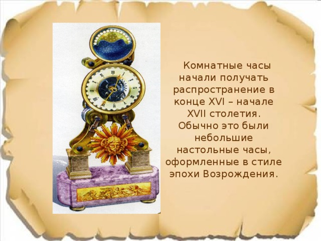  Комнатные часы начали получать распространение в конце XVI – начале XVII столетия. Обычно это были небольшие настольные часы, оформленные в стиле эпохи Возрождения. 
