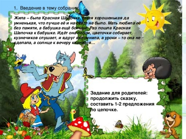 1. Введение в тему собрания. Жила – была Красная Шапочка, такая хорошенькая да умненькая, что лучше её и на свете не было. Мать любила её без памяти, а бабушка ещё больше. Раз пошла Красная Шапочка к бабушке. Идёт она лесом, цветочки собирает, кузнечиков слушает, и вдруг вспомнила, а уроки – то она не сделала, а солнце к вечеру клонится…  Задание для родителей: продолжить сказку, составить 1-2 предложения по цепочке.
